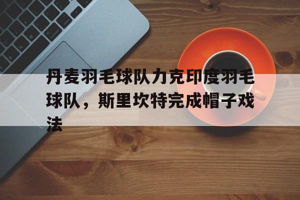 关于丹麦羽毛球队力克印度羽毛球队,斯里坎特完成帽子戏法的信息 关于丹麦羽毛球队力克印度羽毛球队,斯里坎特完成帽子戏法的信息